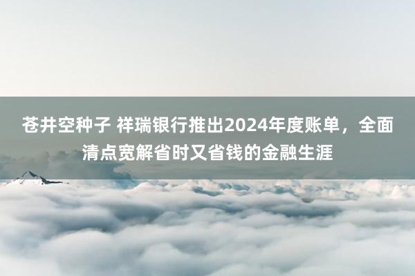 苍井空种子 祥瑞银行推出2024年度账单，全面清点宽解省时又省钱的金融生涯