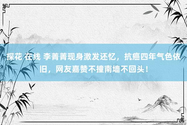 探花 在线 李菁菁现身激发还忆，抗癌四年气色依旧，网友嘉赞不撞南墙不回头！