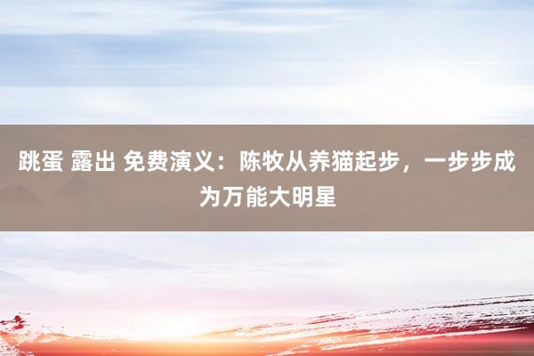 跳蛋 露出 免费演义：陈牧从养猫起步，一步步成为万能大明星