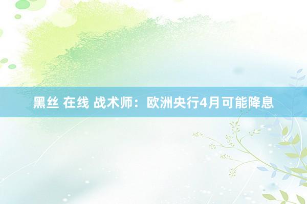 黑丝 在线 战术师：欧洲央行4月可能降息