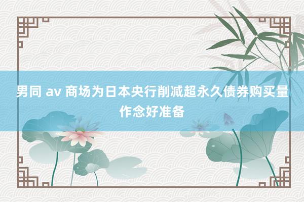 男同 av 商场为日本央行削减超永久债券购买量作念好准备