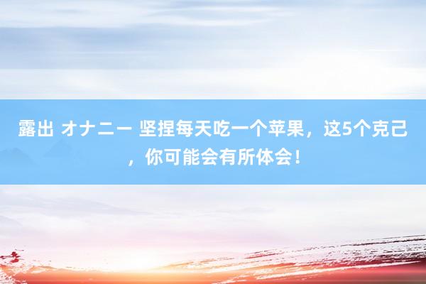 露出 オナニー 坚捏每天吃一个苹果，这5个克己，你可能会有所体会！
