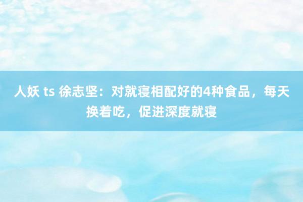 人妖 ts 徐志坚：对就寝相配好的4种食品，每天换着吃，促进深度就寝