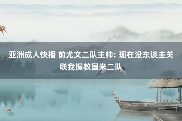 亚洲成人快播 前尤文二队主帅: 现在没东谈主关联我握教国米二队