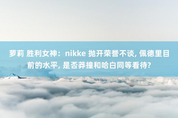 萝莉 胜利女神：nikke 抛开荣誉不谈, 佩德里目前的水平, 是否莽撞和哈白同等看待?