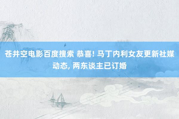 苍井空电影百度搜索 恭喜! 马丁内利女友更新社媒动态, 两东谈主已订婚
