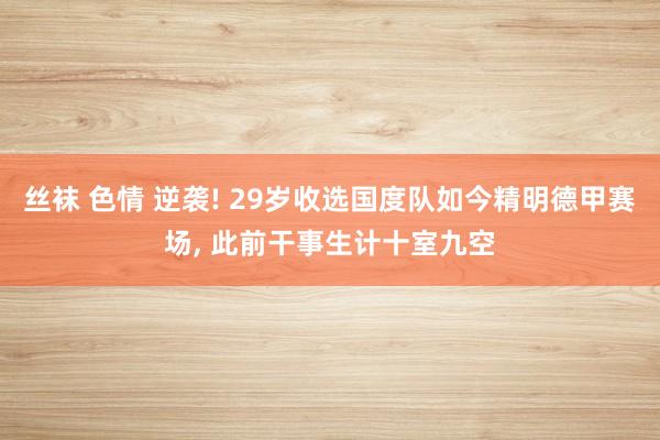 丝袜 色情 逆袭! 29岁收选国度队如今精明德甲赛场, 此前干事生计十室九空