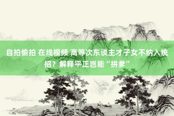 自拍偷拍 在线视频 高等次东谈主才子女不纳入统招？解释平正岂能“拼爹”