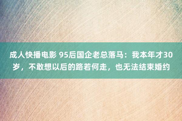 成人快播电影 95后国企老总落马：我本年才30岁，不敢想以后的路若何走，也无法结束婚约