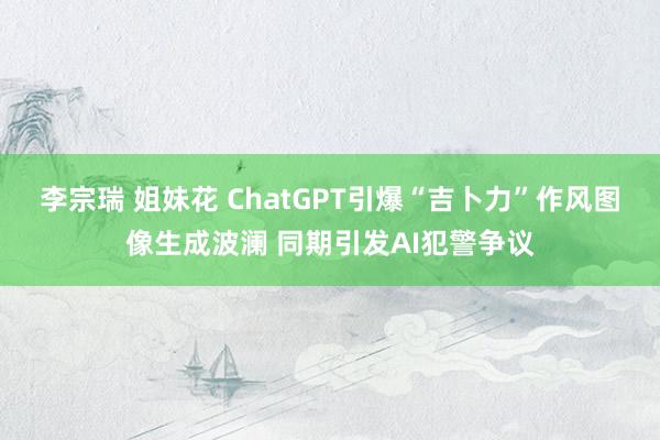 李宗瑞 姐妹花 ChatGPT引爆“吉卜力”作风图像生成波澜 同期引发AI犯警争议