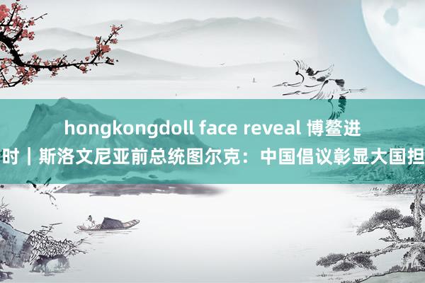 hongkongdoll face reveal 博鳌进行时｜斯洛文尼亚前总统图尔克：中国倡议彰显大国担当