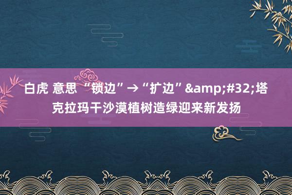 白虎 意思 “锁边”→“扩边”&#32;塔克拉玛干沙漠植树造绿迎来新发扬