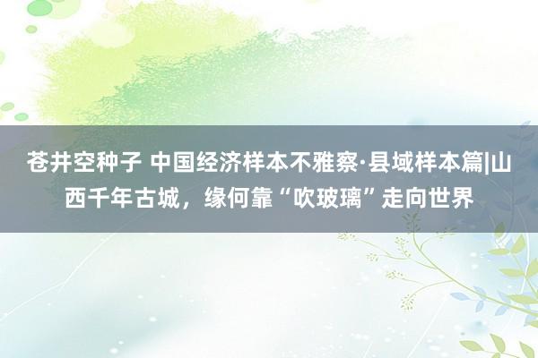 苍井空种子 中国经济样本不雅察·县域样本篇|山西千年古城，缘何靠“吹玻璃”走向世界