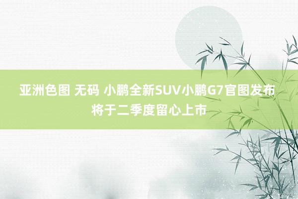 亚洲色图 无码 小鹏全新SUV小鹏G7官图发布 将于二季度留心上市