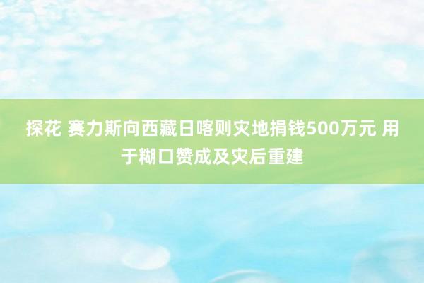 探花 赛力斯向西藏日喀则灾地捐钱500万元 用于糊口赞成及灾后重建