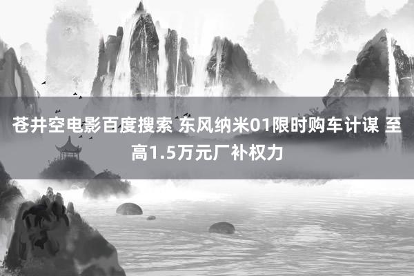 苍井空电影百度搜索 东风纳米01限时购车计谋 至高1.5万元厂补权力