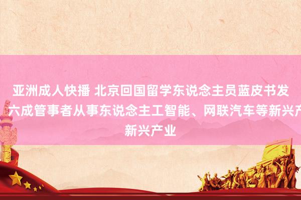 亚洲成人快播 北京回国留学东说念主员蓝皮书发布：六成管事者从事东说念主工智能、网联汽车等新兴产业