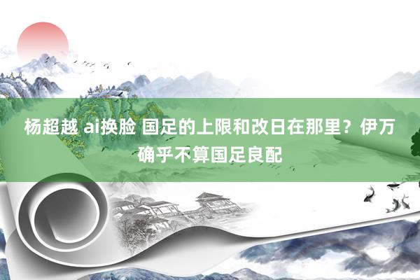 杨超越 ai换脸 国足的上限和改日在那里？伊万确乎不算国足良配