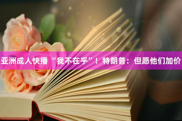 亚洲成人快播 “我不在乎”！特朗普：但愿他们加价