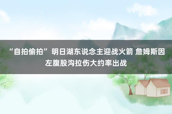 “自拍偷拍” 明日湖东说念主迎战火箭 詹姆斯因左腹股沟拉伤大约率出战