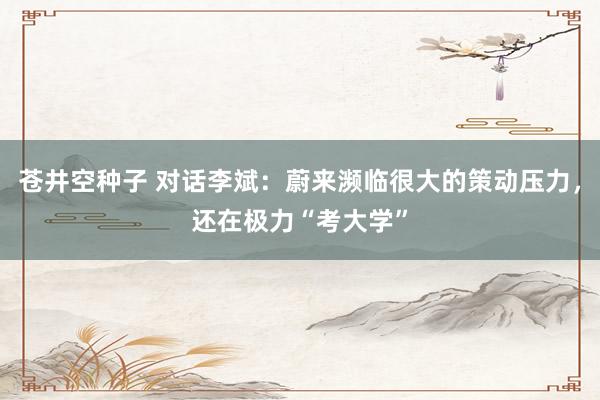 苍井空种子 对话李斌：蔚来濒临很大的策动压力，还在极力“考大学”