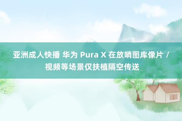 亚洲成人快播 华为 Pura X 在放哨图库像片 / 视频等场景仅扶植隔空传送