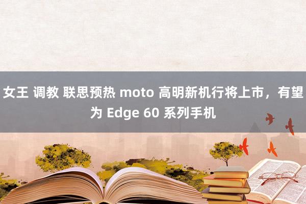 女王 调教 联思预热 moto 高明新机行将上市，有望为 Edge 60 系列手机