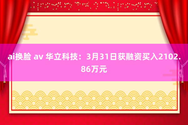 ai换脸 av 华立科技：3月31日获融资买入2102.86万元