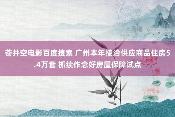 苍井空电影百度搜索 广州本年接洽供应商品住房5.4万套 抓续作念好房屋保障试点