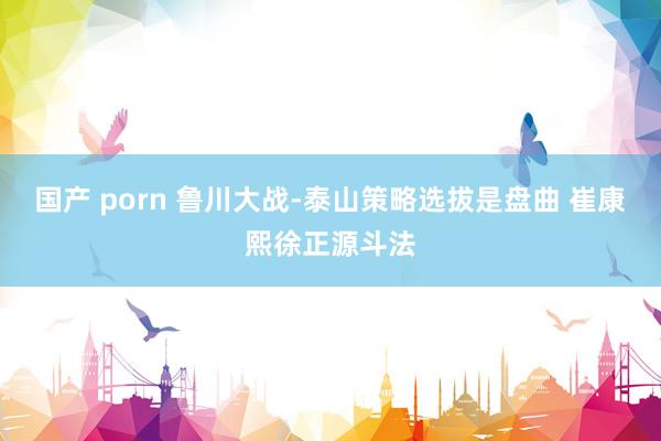 国产 porn 鲁川大战-泰山策略选拔是盘曲 崔康熙徐正源斗法