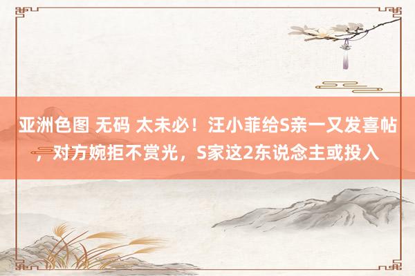 亚洲色图 无码 太未必！汪小菲给S亲一又发喜帖，对方婉拒不赏光，S家这2东说念主或投入
