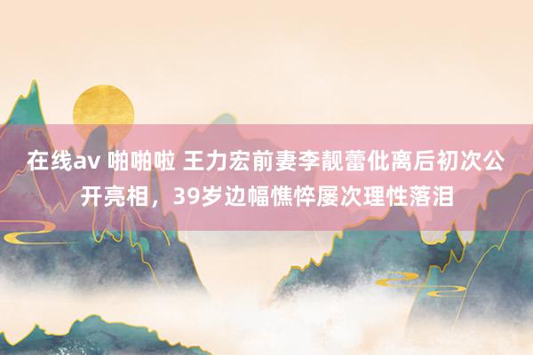 在线av 啪啪啦 王力宏前妻李靓蕾仳离后初次公开亮相，39岁边幅憔悴屡次理性落泪
