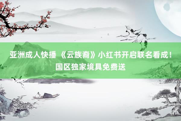 亚洲成人快播 《云族裔》小红书开启联名看成！国区独家境具免费送