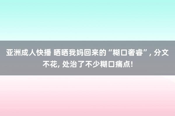 亚洲成人快播 晒晒我妈回来的“糊口奢睿”, 分文不花, 处治了不少糊口痛点!