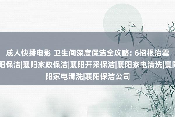 成人快播电影 卫生间深度保洁全攻略: 6招根治霉菌异味|襄阳保洁|襄阳家政保洁|襄阳开采保洁|襄阳家电清洗|襄阳保洁公司