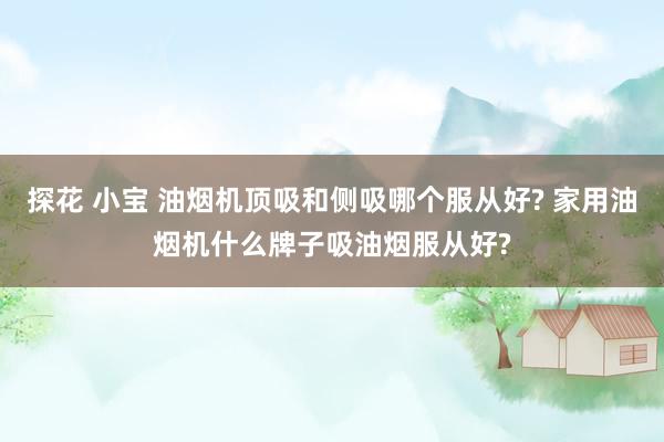 探花 小宝 油烟机顶吸和侧吸哪个服从好? 家用油烟机什么牌子吸油烟服从好?