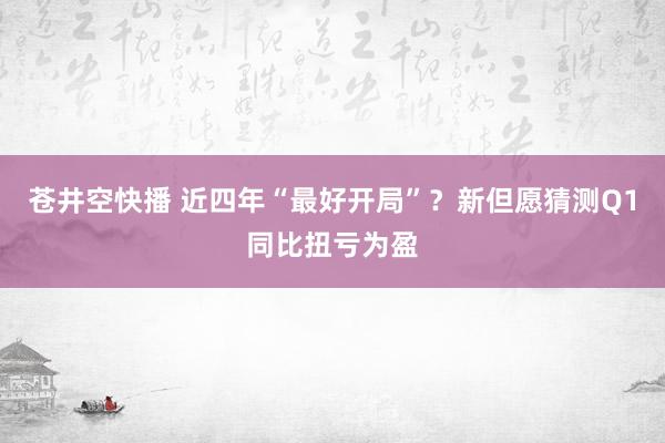 苍井空快播 近四年“最好开局”？新但愿猜测Q1同比扭亏为盈