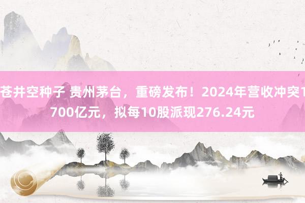 苍井空种子 贵州茅台，重磅发布！2024年营收冲突1700亿元，拟每10股派现276.24元