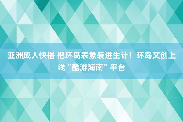 亚洲成人快播 把环岛表象装进生计！环岛文创上线“酷游海南”平台