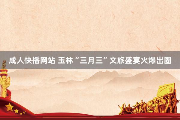 成人快播网站 玉林“三月三”文旅盛宴火爆出圈