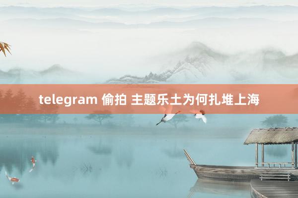 telegram 偷拍 主题乐土为何扎堆上海
