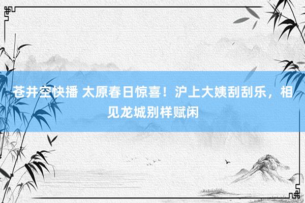 苍井空快播 太原春日惊喜！沪上大姨刮刮乐，相见龙城别样赋闲