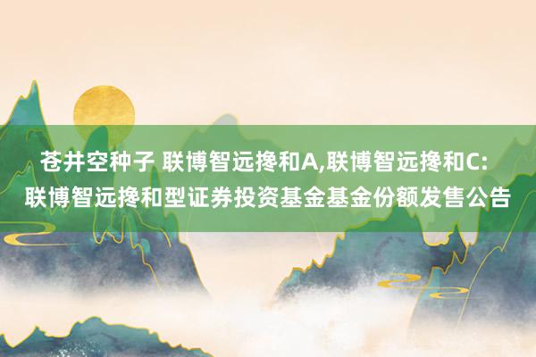 苍井空种子 联博智远搀和A,联博智远搀和C: 联博智远搀和型证券投资基金基金份额发售公告