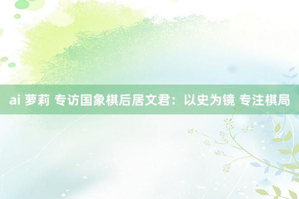 ai 萝莉 专访国象棋后居文君：以史为镜 专注棋局
