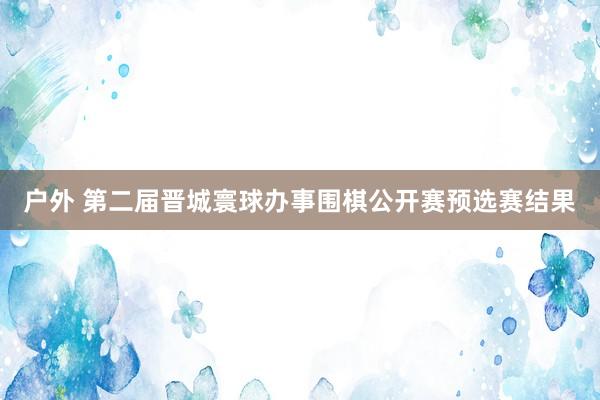 户外 第二届晋城寰球办事围棋公开赛预选赛结果