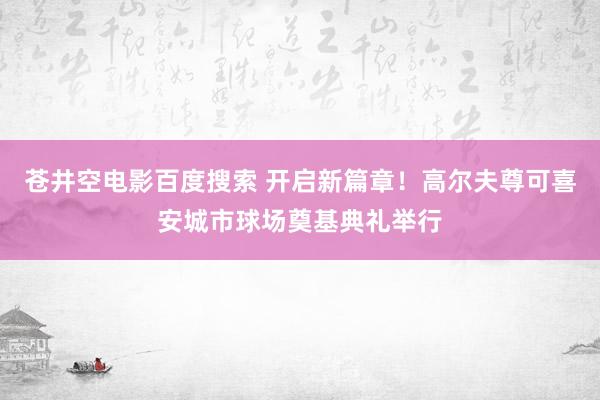 苍井空电影百度搜索 开启新篇章！高尔夫尊可喜安城市球场奠基典礼举行