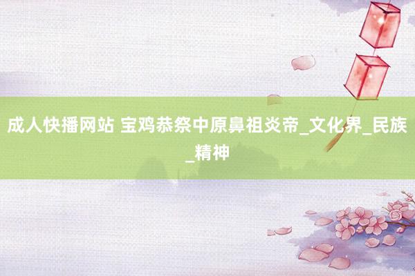 成人快播网站 宝鸡恭祭中原鼻祖炎帝_文化界_民族_精神