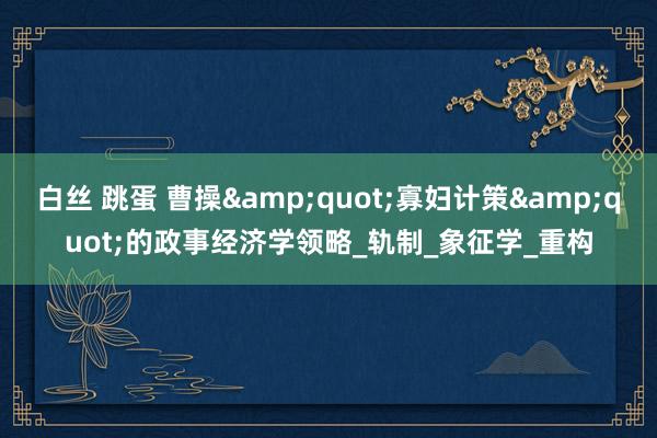 白丝 跳蛋 曹操&quot;寡妇计策&quot;的政事经济学领略_轨制_象征学_重构