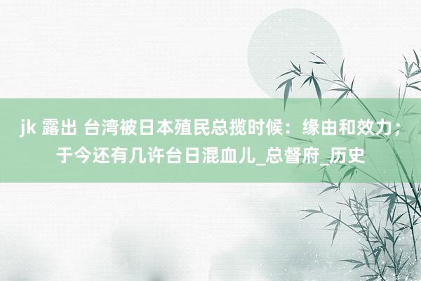 jk 露出 台湾被日本殖民总揽时候：缘由和效力；于今还有几许台日混血儿_总督府_历史