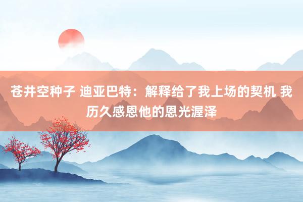 苍井空种子 迪亚巴特：解释给了我上场的契机 我历久感恩他的恩光渥泽